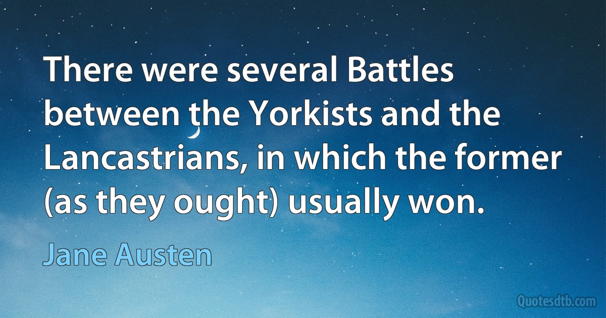 There were several Battles between the Yorkists and the Lancastrians, in which the former (as they ought) usually won. (Jane Austen)