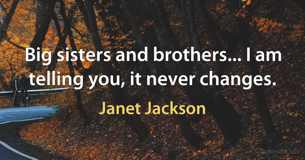 Big sisters and brothers... I am telling you, it never changes. (Janet Jackson)