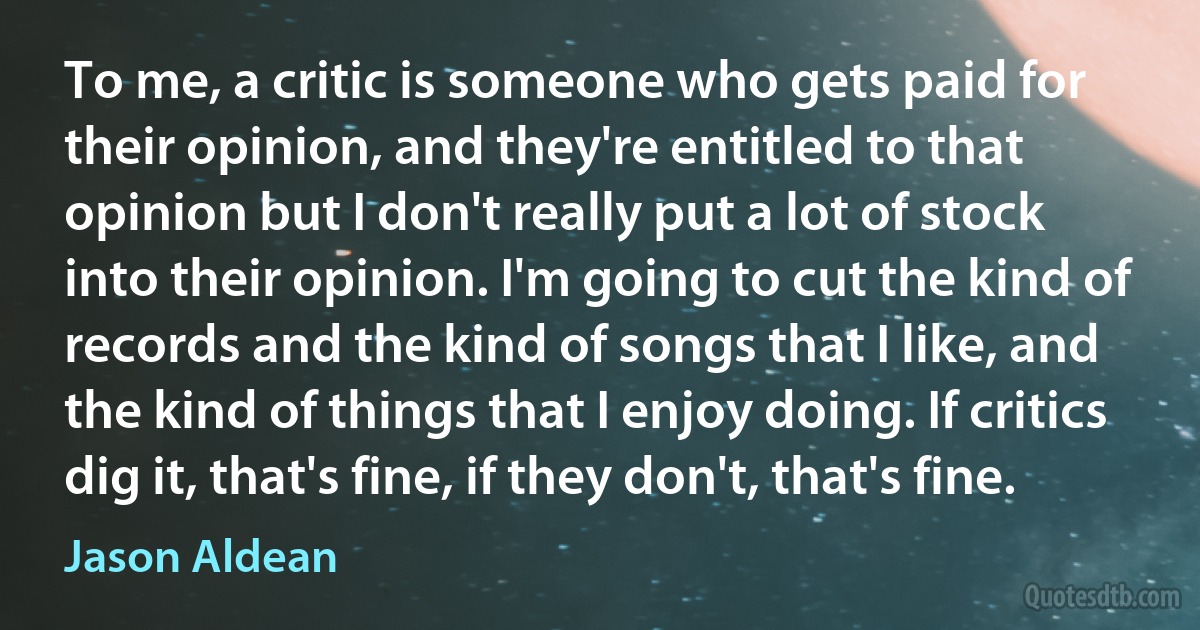 To me, a critic is someone who gets paid for their opinion, and they're entitled to that opinion but I don't really put a lot of stock into their opinion. I'm going to cut the kind of records and the kind of songs that I like, and the kind of things that I enjoy doing. If critics dig it, that's fine, if they don't, that's fine. (Jason Aldean)