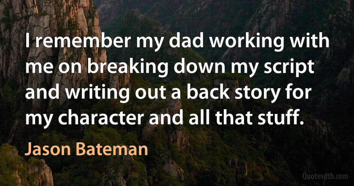 I remember my dad working with me on breaking down my script and writing out a back story for my character and all that stuff. (Jason Bateman)