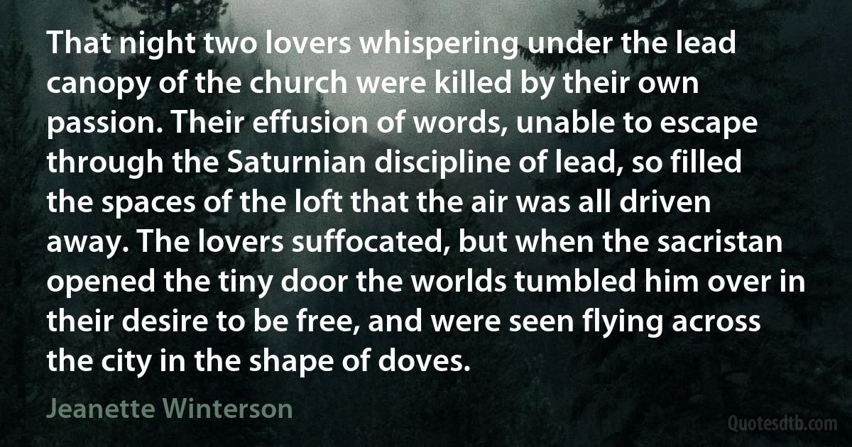 That night two lovers whispering under the lead canopy of the church were killed by their own passion. Their effusion of words, unable to escape through the Saturnian discipline of lead, so filled the spaces of the loft that the air was all driven away. The lovers suffocated, but when the sacristan opened the tiny door the worlds tumbled him over in their desire to be free, and were seen flying across the city in the shape of doves. (Jeanette Winterson)