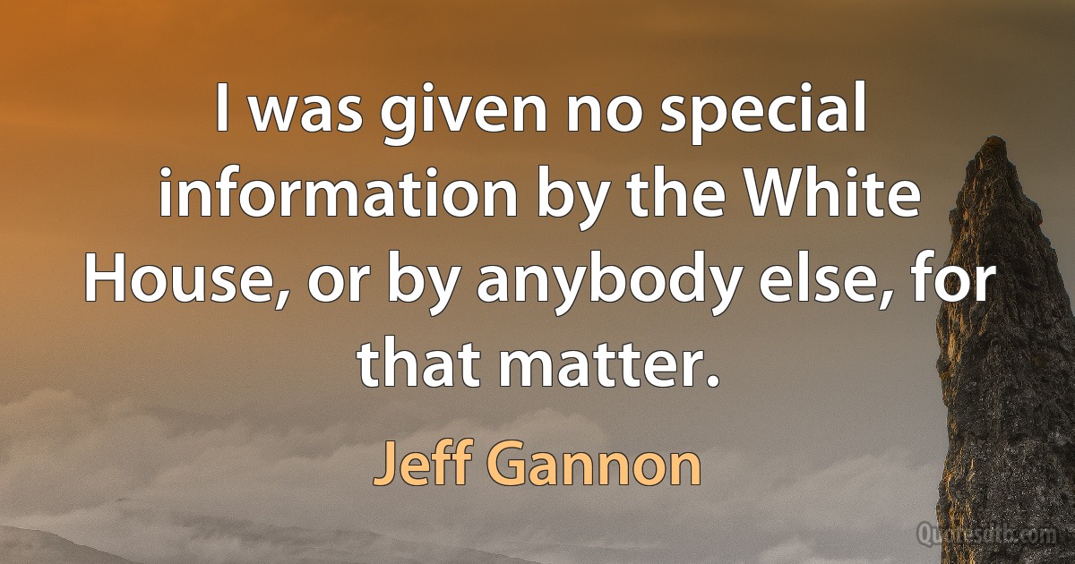 I was given no special information by the White House, or by anybody else, for that matter. (Jeff Gannon)