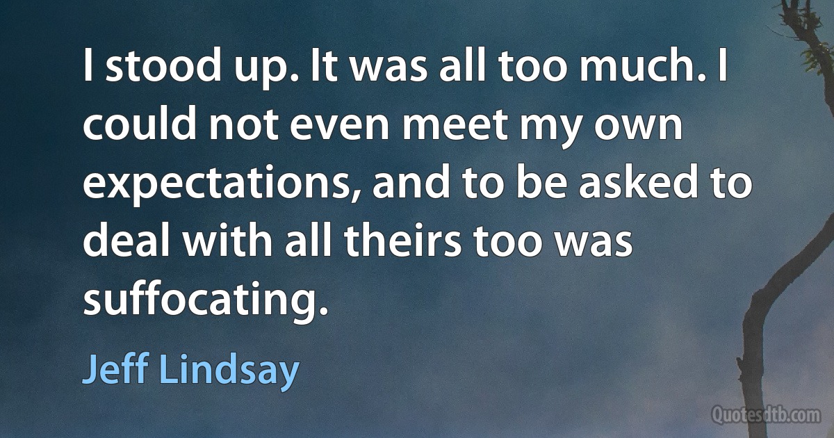 I stood up. It was all too much. I could not even meet my own expectations, and to be asked to deal with all theirs too was suffocating. (Jeff Lindsay)