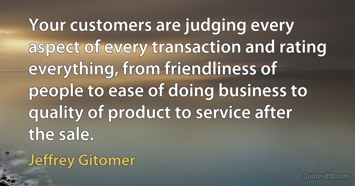 Your customers are judging every aspect of every transaction and rating everything, from friendliness of people to ease of doing business to quality of product to service after the sale. (Jeffrey Gitomer)