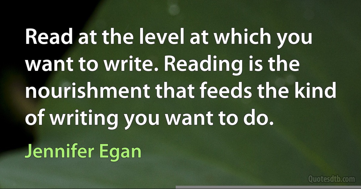 Read at the level at which you want to write. Reading is the nourishment that feeds the kind of writing you want to do. (Jennifer Egan)