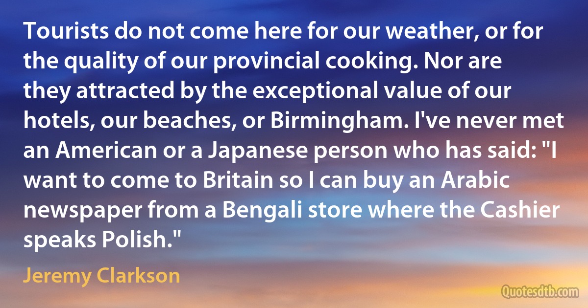 Tourists do not come here for our weather, or for the quality of our provincial cooking. Nor are they attracted by the exceptional value of our hotels, our beaches, or Birmingham. I've never met an American or a Japanese person who has said: "I want to come to Britain so I can buy an Arabic newspaper from a Bengali store where the Cashier speaks Polish." (Jeremy Clarkson)