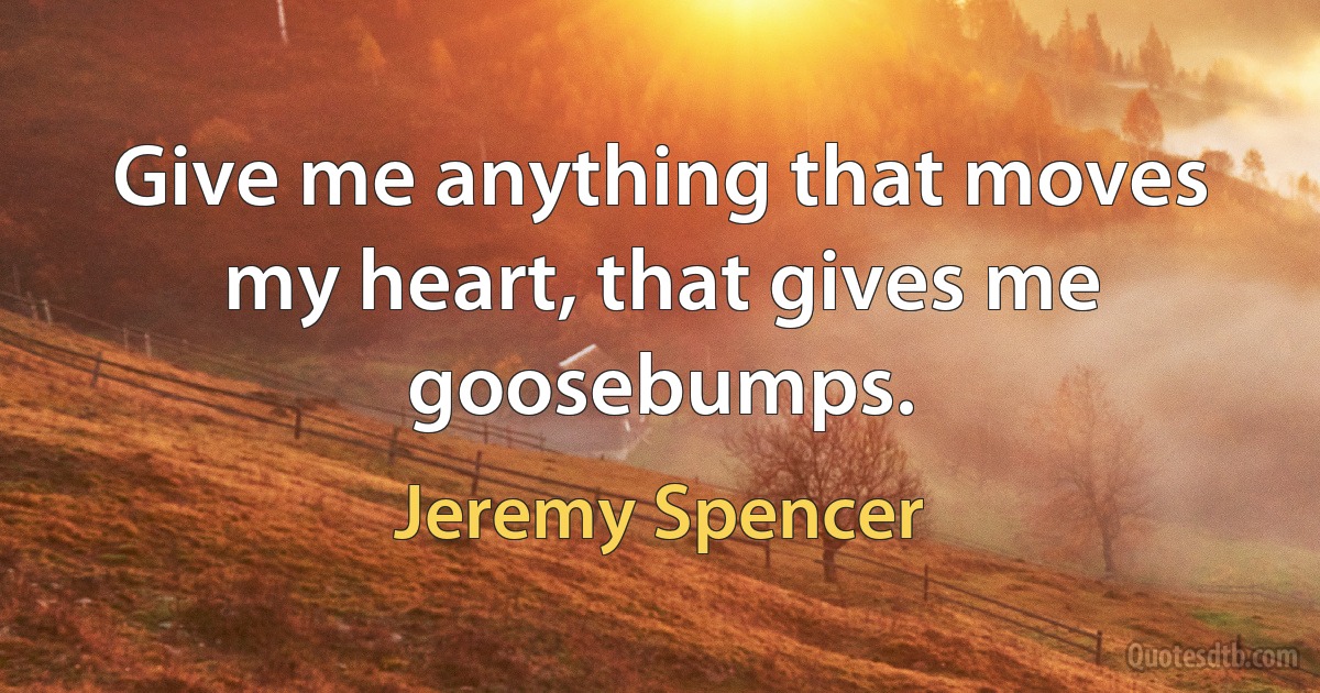 Give me anything that moves my heart, that gives me goosebumps. (Jeremy Spencer)