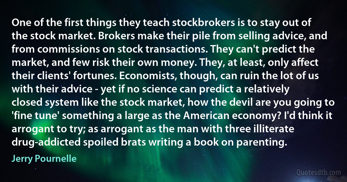 One of the first things they teach stockbrokers is to stay out of the stock market. Brokers make their pile from selling advice, and from commissions on stock transactions. They can't predict the market, and few risk their own money. They, at least, only affect their clients' fortunes. Economists, though, can ruin the lot of us with their advice - yet if no science can predict a relatively closed system like the stock market, how the devil are you going to 'fine tune' something a large as the American economy? I'd think it arrogant to try; as arrogant as the man with three illiterate drug-addicted spoiled brats writing a book on parenting. (Jerry Pournelle)