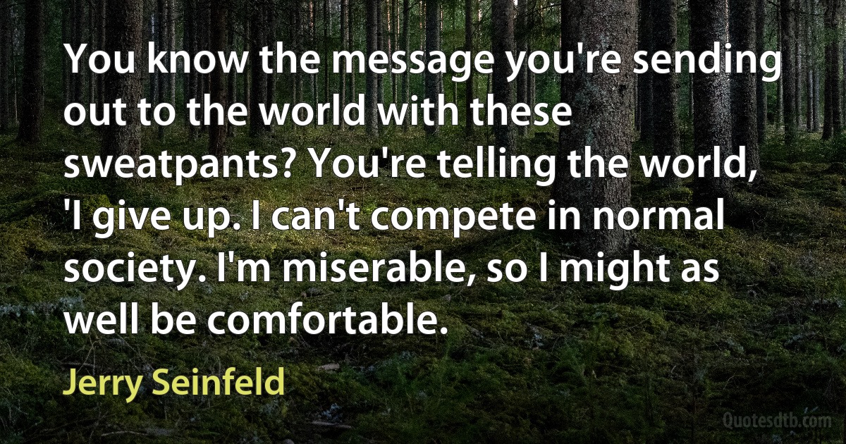 You know the message you're sending out to the world with these sweatpants? You're telling the world, 'I give up. I can't compete in normal society. I'm miserable, so I might as well be comfortable. (Jerry Seinfeld)