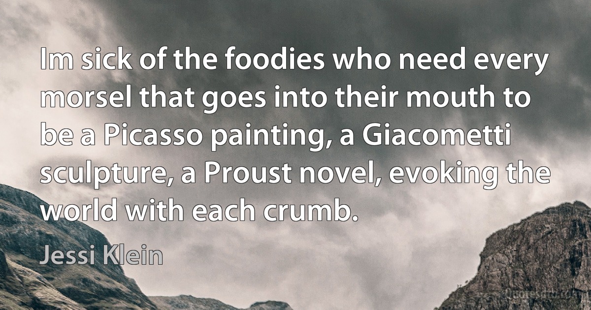 Im sick of the foodies who need every morsel that goes into their mouth to be a Picasso painting, a Giacometti sculpture, a Proust novel, evoking the world with each crumb. (Jessi Klein)