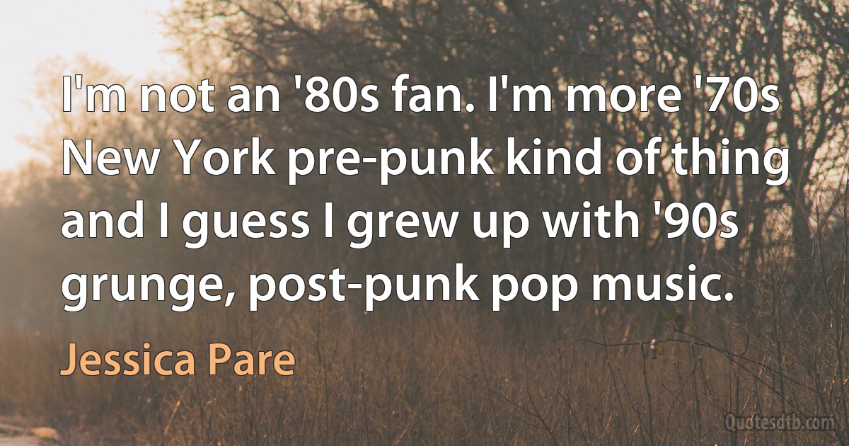 I'm not an '80s fan. I'm more '70s New York pre-punk kind of thing and I guess I grew up with '90s grunge, post-punk pop music. (Jessica Pare)