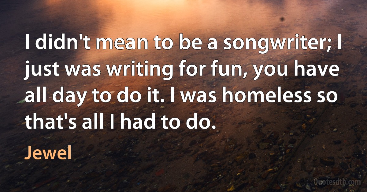 I didn't mean to be a songwriter; I just was writing for fun, you have all day to do it. I was homeless so that's all I had to do. (Jewel)