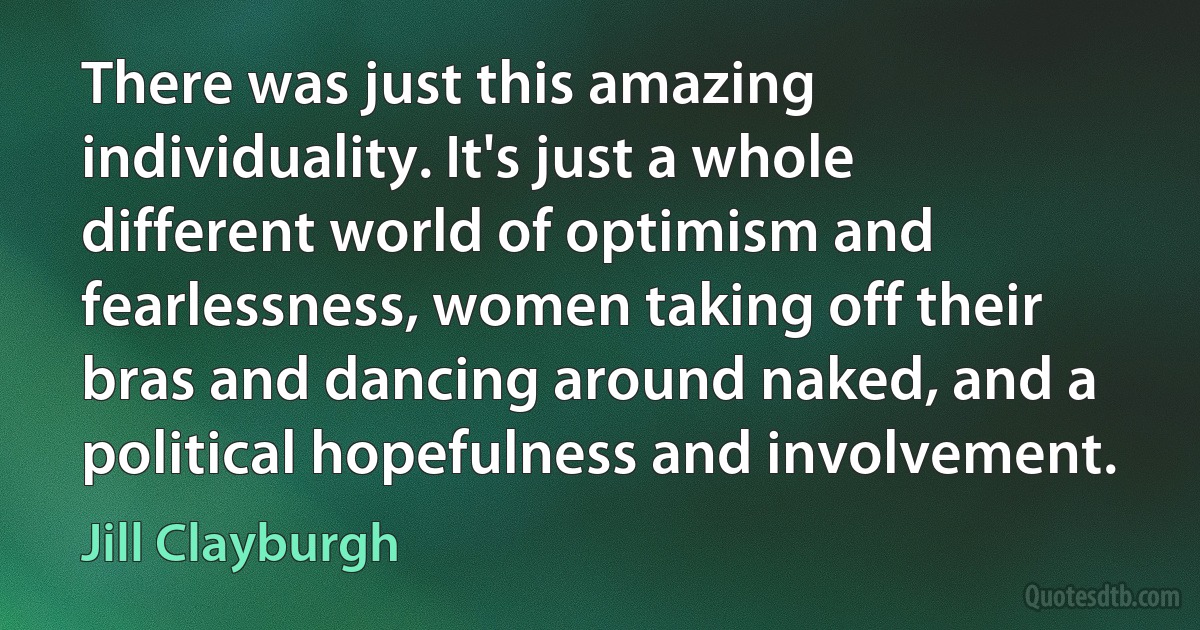 There was just this amazing individuality. It's just a whole different world of optimism and fearlessness, women taking off their bras and dancing around naked, and a political hopefulness and involvement. (Jill Clayburgh)