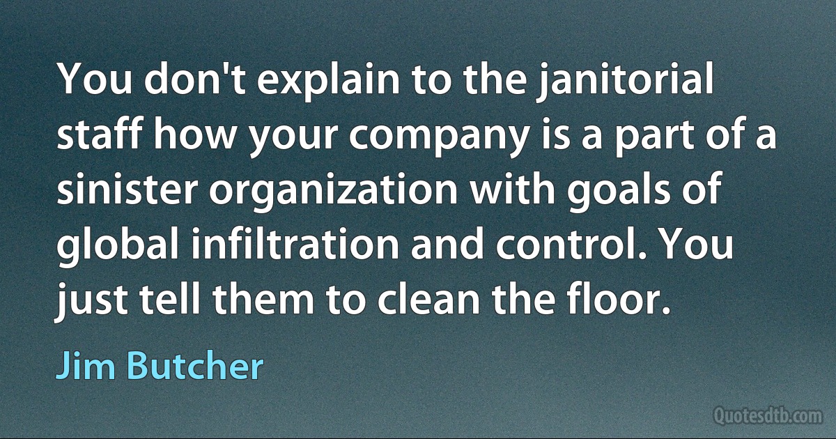 You don't explain to the janitorial staff how your company is a part of a sinister organization with goals of global infiltration and control. You just tell them to clean the floor. (Jim Butcher)