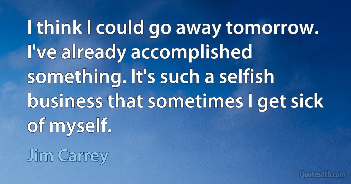 I think I could go away tomorrow. I've already accomplished something. It's such a selfish business that sometimes I get sick of myself. (Jim Carrey)