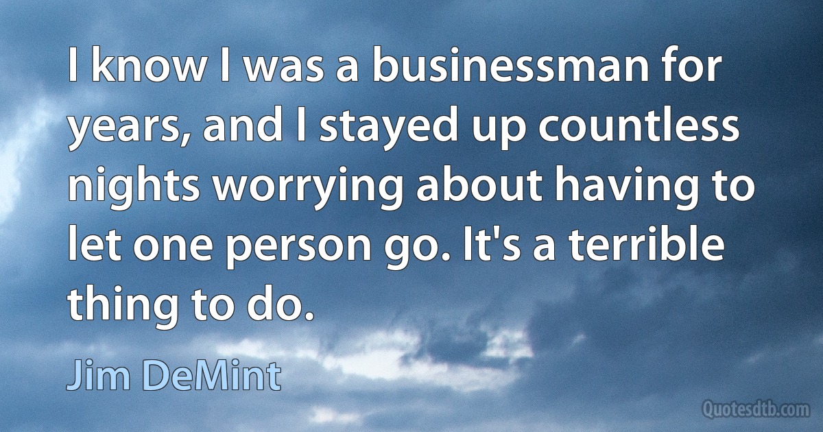 I know I was a businessman for years, and I stayed up countless nights worrying about having to let one person go. It's a terrible thing to do. (Jim DeMint)