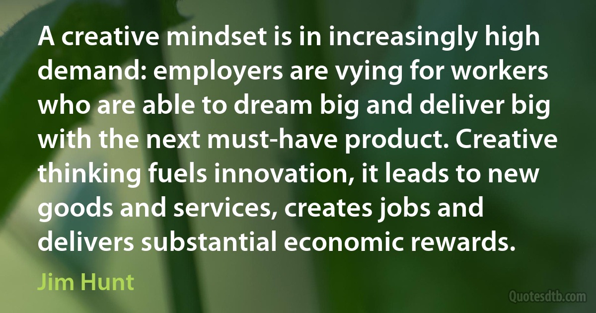 A creative mindset is in increasingly high demand: employers are vying for workers who are able to dream big and deliver big with the next must-have product. Creative thinking fuels innovation, it leads to new goods and services, creates jobs and delivers substantial economic rewards. (Jim Hunt)