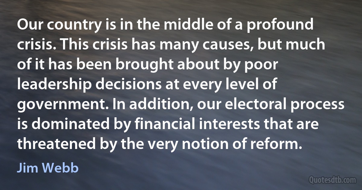 Our country is in the middle of a profound crisis. This crisis has many causes, but much of it has been brought about by poor leadership decisions at every level of government. In addition, our electoral process is dominated by financial interests that are threatened by the very notion of reform. (Jim Webb)