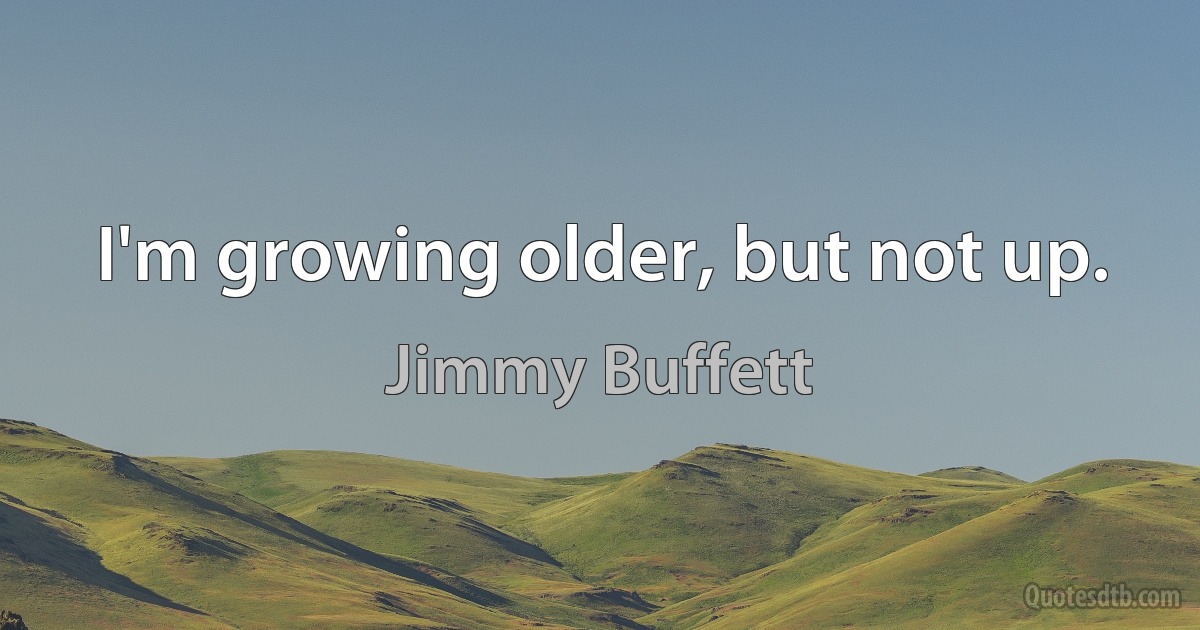 I'm growing older, but not up. (Jimmy Buffett)