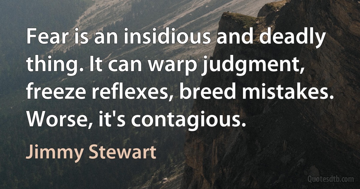 Fear is an insidious and deadly thing. It can warp judgment, freeze reflexes, breed mistakes. Worse, it's contagious. (Jimmy Stewart)