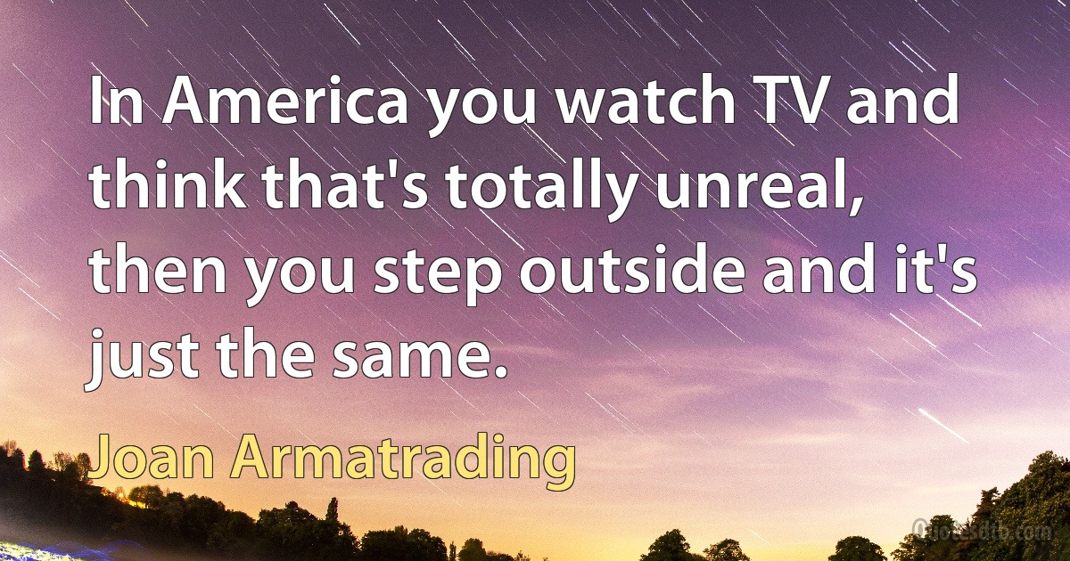 In America you watch TV and think that's totally unreal, then you step outside and it's just the same. (Joan Armatrading)