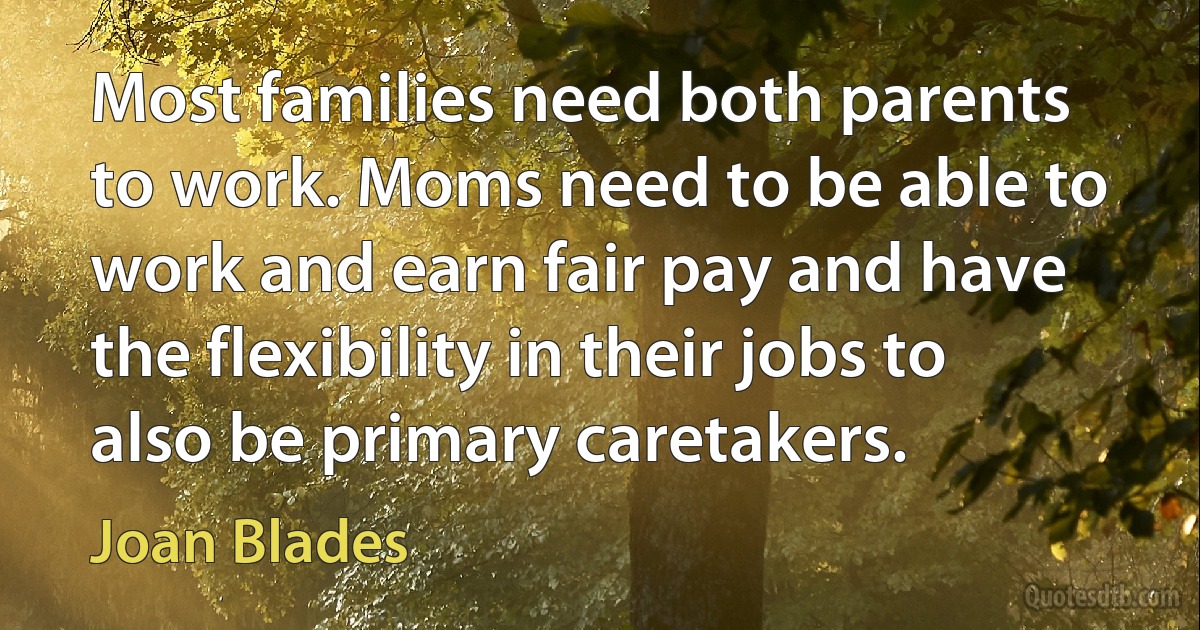 Most families need both parents to work. Moms need to be able to work and earn fair pay and have the flexibility in their jobs to also be primary caretakers. (Joan Blades)