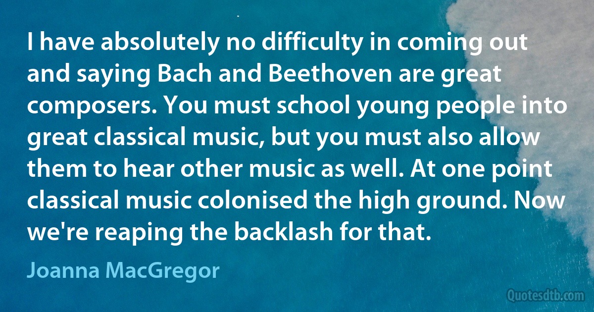 I have absolutely no difficulty in coming out and saying Bach and Beethoven are great composers. You must school young people into great classical music, but you must also allow them to hear other music as well. At one point classical music colonised the high ground. Now we're reaping the backlash for that. (Joanna MacGregor)