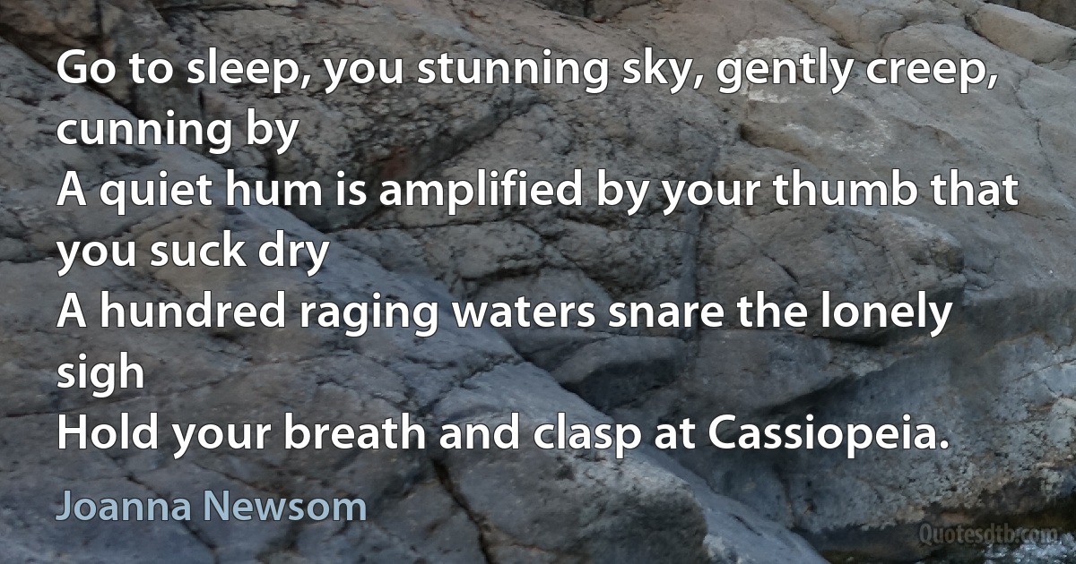 Go to sleep, you stunning sky, gently creep, cunning by
A quiet hum is amplified by your thumb that you suck dry
A hundred raging waters snare the lonely sigh
Hold your breath and clasp at Cassiopeia. (Joanna Newsom)