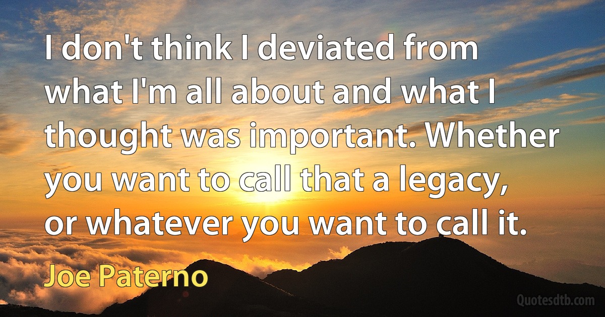 I don't think I deviated from what I'm all about and what I thought was important. Whether you want to call that a legacy, or whatever you want to call it. (Joe Paterno)