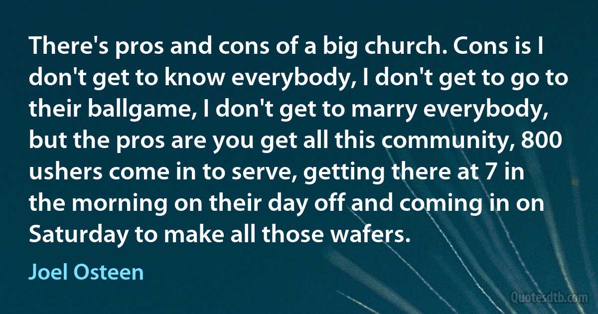 There's pros and cons of a big church. Cons is I don't get to know everybody, I don't get to go to their ballgame, I don't get to marry everybody, but the pros are you get all this community, 800 ushers come in to serve, getting there at 7 in the morning on their day off and coming in on Saturday to make all those wafers. (Joel Osteen)