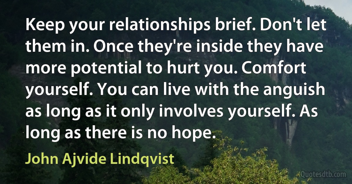 Keep your relationships brief. Don't let them in. Once they're inside they have more potential to hurt you. Comfort yourself. You can live with the anguish as long as it only involves yourself. As long as there is no hope. (John Ajvide Lindqvist)