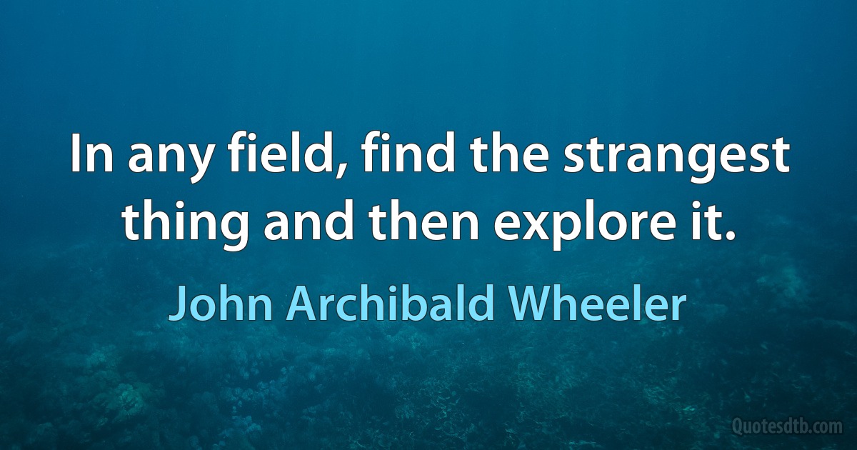 In any field, find the strangest thing and then explore it. (John Archibald Wheeler)