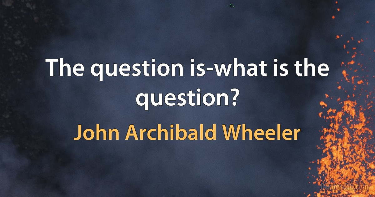 The question is-what is the question? (John Archibald Wheeler)