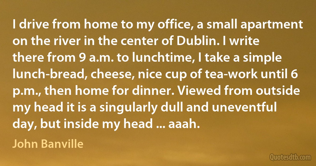 I drive from home to my office, a small apartment on the river in the center of Dublin. I write there from 9 a.m. to lunchtime, I take a simple lunch-bread, cheese, nice cup of tea-work until 6 p.m., then home for dinner. Viewed from outside my head it is a singularly dull and uneventful day, but inside my head ... aaah. (John Banville)