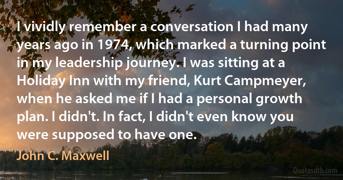 I vividly remember a conversation I had many years ago in 1974, which marked a turning point in my leadership journey. I was sitting at a Holiday Inn with my friend, Kurt Campmeyer, when he asked me if I had a personal growth plan. I didn't. In fact, I didn't even know you were supposed to have one. (John C. Maxwell)