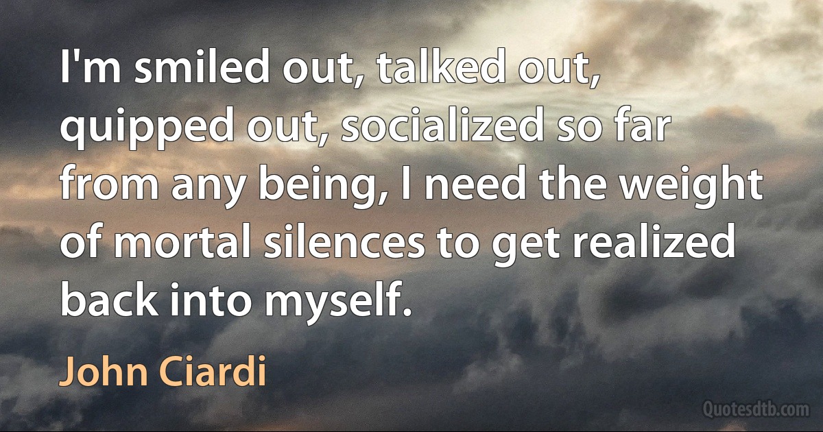 I'm smiled out, talked out, quipped out, socialized so far from any being, I need the weight of mortal silences to get realized back into myself. (John Ciardi)