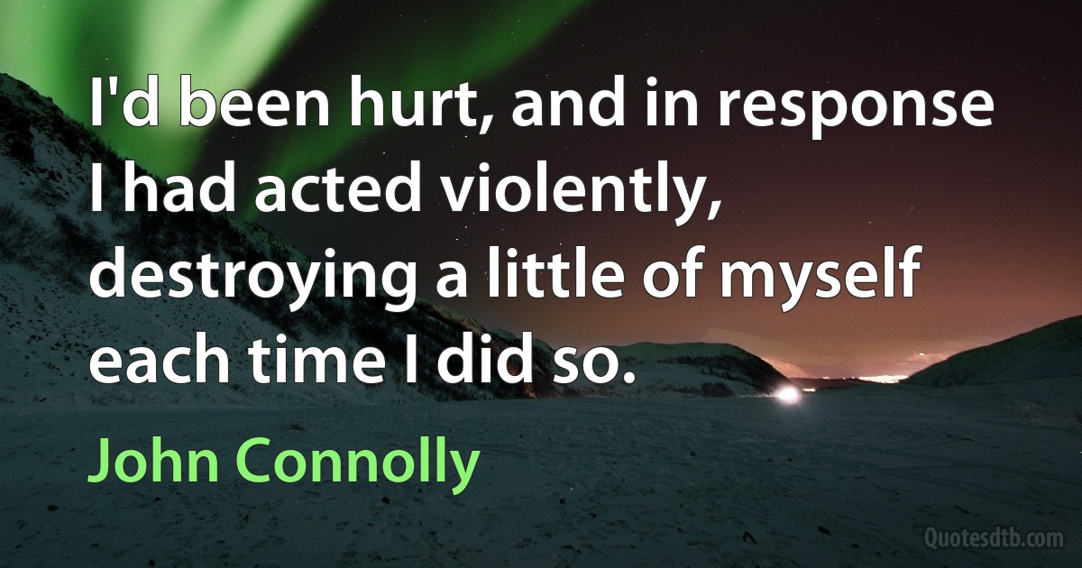 I'd been hurt, and in response I had acted violently, destroying a little of myself each time I did so. (John Connolly)