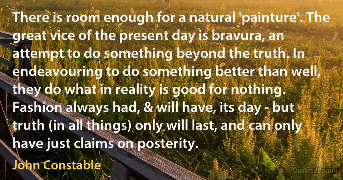 There is room enough for a natural 'painture'. The great vice of the present day is bravura, an attempt to do something beyond the truth. In endeavouring to do something better than well, they do what in reality is good for nothing. Fashion always had, & will have, its day - but truth (in all things) only will last, and can only have just claims on posterity. (John Constable)