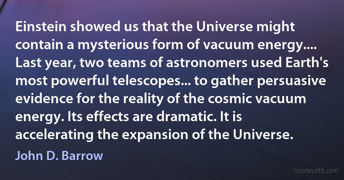 Einstein showed us that the Universe might contain a mysterious form of vacuum energy.... Last year, two teams of astronomers used Earth's most powerful telescopes... to gather persuasive evidence for the reality of the cosmic vacuum energy. Its effects are dramatic. It is accelerating the expansion of the Universe. (John D. Barrow)