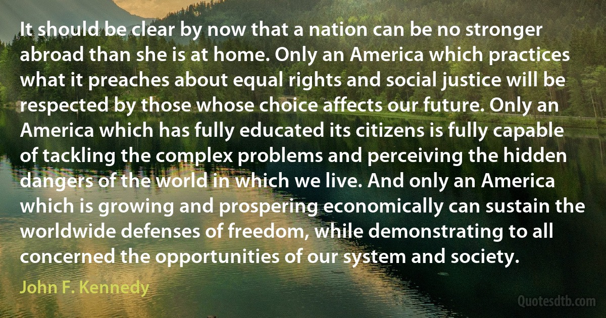 It should be clear by now that a nation can be no stronger abroad than she is at home. Only an America which practices what it preaches about equal rights and social justice will be respected by those whose choice affects our future. Only an America which has fully educated its citizens is fully capable of tackling the complex problems and perceiving the hidden dangers of the world in which we live. And only an America which is growing and prospering economically can sustain the worldwide defenses of freedom, while demonstrating to all concerned the opportunities of our system and society. (John F. Kennedy)