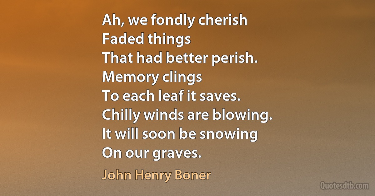 Ah, we fondly cherish
Faded things
That had better perish.
Memory clings
To each leaf it saves.
Chilly winds are blowing.
It will soon be snowing
On our graves. (John Henry Boner)