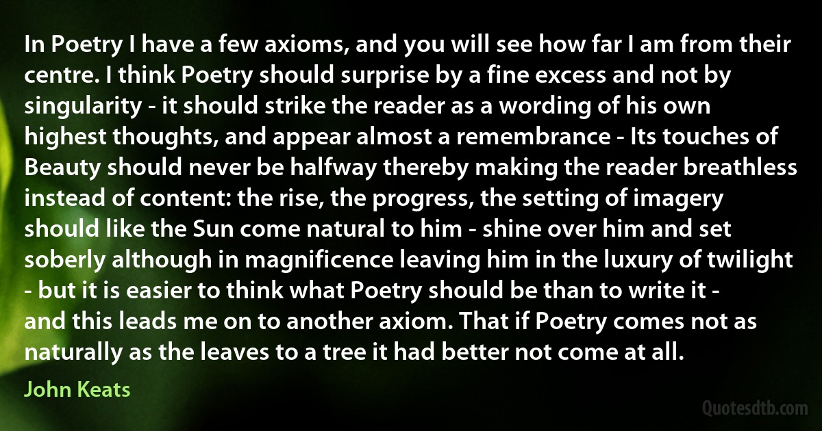 In Poetry I have a few axioms, and you will see how far I am from their centre. I think Poetry should surprise by a fine excess and not by singularity - it should strike the reader as a wording of his own highest thoughts, and appear almost a remembrance - Its touches of Beauty should never be halfway thereby making the reader breathless instead of content: the rise, the progress, the setting of imagery should like the Sun come natural to him - shine over him and set soberly although in magnificence leaving him in the luxury of twilight - but it is easier to think what Poetry should be than to write it - and this leads me on to another axiom. That if Poetry comes not as naturally as the leaves to a tree it had better not come at all. (John Keats)