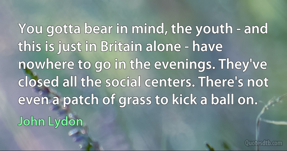 You gotta bear in mind, the youth - and this is just in Britain alone - have nowhere to go in the evenings. They've closed all the social centers. There's not even a patch of grass to kick a ball on. (John Lydon)