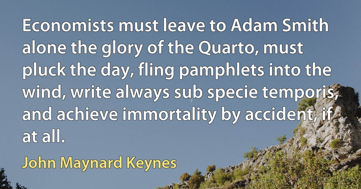 Economists must leave to Adam Smith alone the glory of the Quarto, must pluck the day, fling pamphlets into the wind, write always sub specie temporis, and achieve immortality by accident, if at all. (John Maynard Keynes)