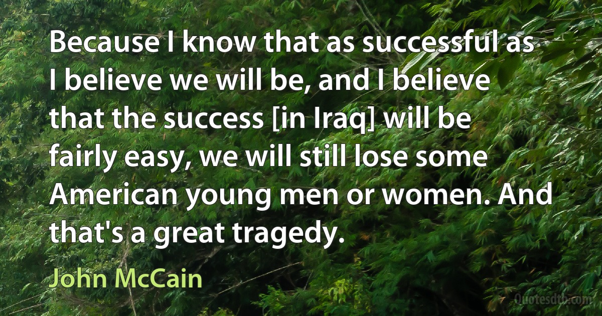 Because I know that as successful as I believe we will be, and I believe that the success [in Iraq] will be fairly easy, we will still lose some American young men or women. And that's a great tragedy. (John McCain)