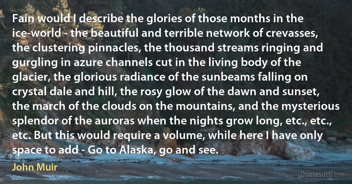 Fain would I describe the glories of those months in the ice-world - the beautiful and terrible network of crevasses, the clustering pinnacles, the thousand streams ringing and gurgling in azure channels cut in the living body of the glacier, the glorious radiance of the sunbeams falling on crystal dale and hill, the rosy glow of the dawn and sunset, the march of the clouds on the mountains, and the mysterious splendor of the auroras when the nights grow long, etc., etc., etc. But this would require a volume, while here I have only space to add - Go to Alaska, go and see. (John Muir)