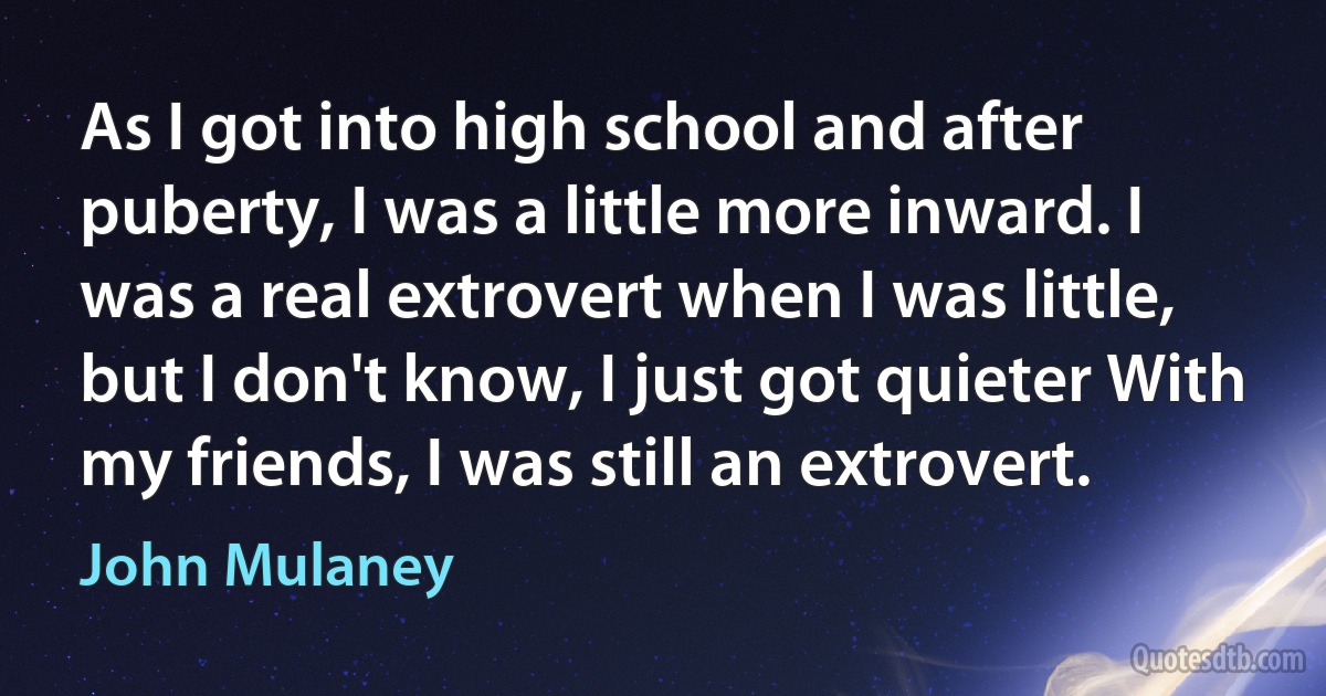 As I got into high school and after puberty, I was a little more inward. I was a real extrovert when I was little, but I don't know, I just got quieter With my friends, I was still an extrovert. (John Mulaney)