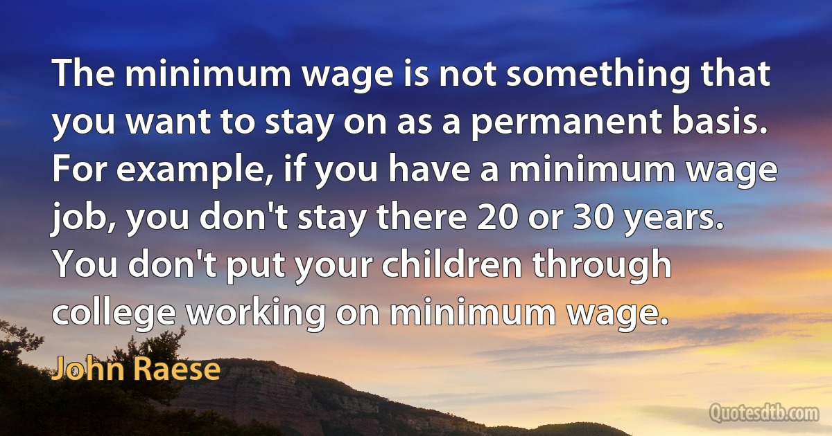 The minimum wage is not something that you want to stay on as a permanent basis. For example, if you have a minimum wage job, you don't stay there 20 or 30 years. You don't put your children through college working on minimum wage. (John Raese)