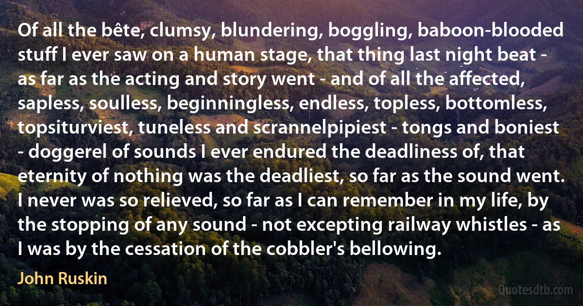 Of all the bête, clumsy, blundering, boggling, baboon-blooded stuff I ever saw on a human stage, that thing last night beat - as far as the acting and story went - and of all the affected, sapless, soulless, beginningless, endless, topless, bottomless, topsiturviest, tuneless and scrannelpipiest - tongs and boniest - doggerel of sounds I ever endured the deadliness of, that eternity of nothing was the deadliest, so far as the sound went. I never was so relieved, so far as I can remember in my life, by the stopping of any sound - not excepting railway whistles - as I was by the cessation of the cobbler's bellowing. (John Ruskin)