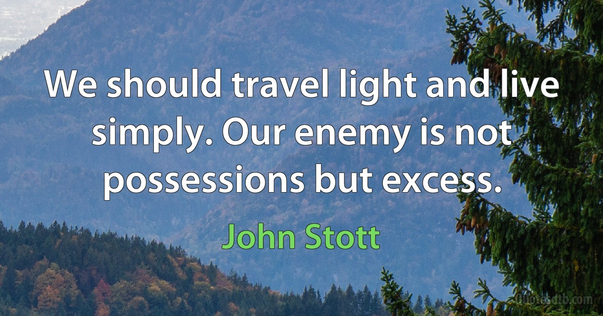 We should travel light and live simply. Our enemy is not possessions but excess. (John Stott)